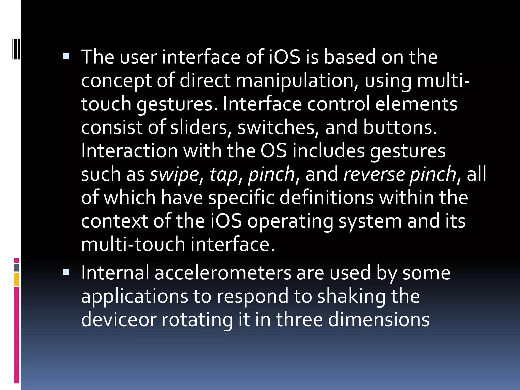  The user interface of iOS is based on the
  concept of direct manipulation, using multi-
  touch gestures. Interface control elements
  consist of sliders, switches, and buttons.
  Interaction with the OS includes gestures
  such as swipe, tap, pinch, and reverse pinch, all
  of which have specific definitions within the
  context of the iOS operating system and its
  multi-touch interface.
 Internal accelerometers are used by some
  applications to respond to shaking the
  deviceor rotating it in three dimensions
 