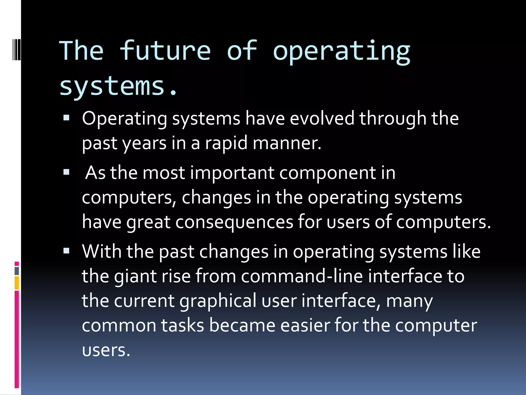 The future of operating
systems.
 Operating systems have evolved through the
  past years in a rapid manner.
 As the most important component in
  computers, changes in the operating systems
  have great consequences for users of computers.
 With the past changes in operating systems like
  the giant rise from command-line interface to
  the current graphical user interface, many
  common tasks became easier for the computer
  users.
 