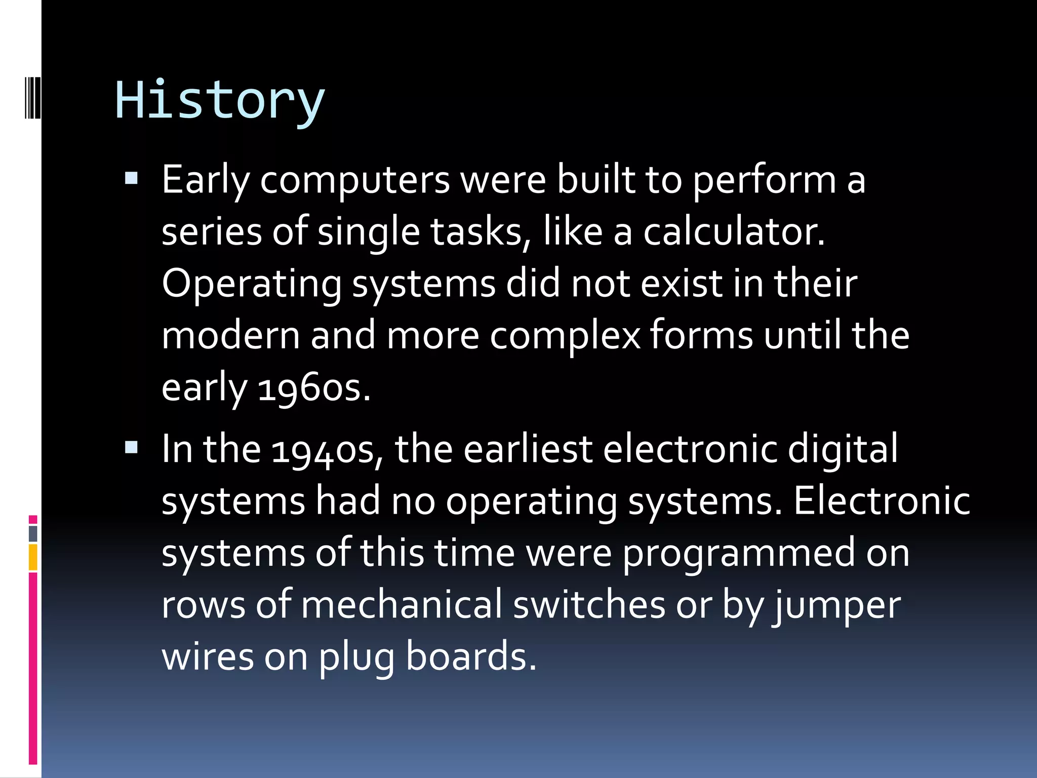History
 Early computers were built to perform a
  series of single tasks, like a calculator.
  Operating systems did not exist in their
  modern and more complex forms until the
  early 1960s.
 In the 1940s, the earliest electronic digital
  systems had no operating systems. Electronic
  systems of this time were programmed on
  rows of mechanical switches or by jumper
  wires on plug boards.
 