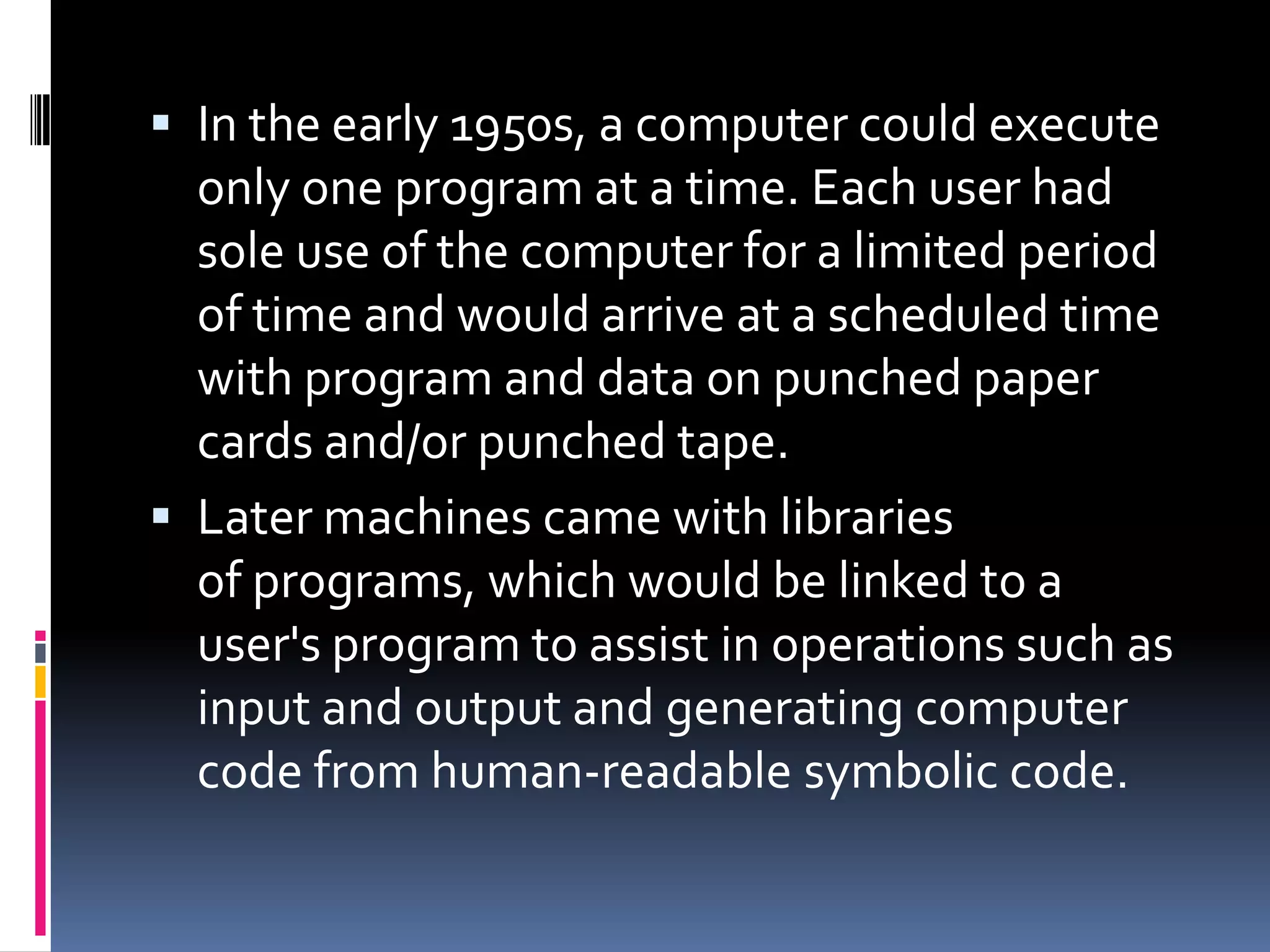  In the early 1950s, a computer could execute
  only one program at a time. Each user had
  sole use of the computer for a limited period
  of time and would arrive at a scheduled time
  with program and data on punched paper
  cards and/or punched tape.
 Later machines came with libraries
  of programs, which would be linked to a
  user's program to assist in operations such as
  input and output and generating computer
  code from human-readable symbolic code.
 