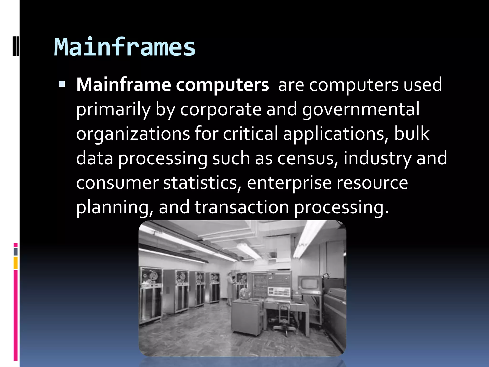 Mainframes
 Mainframe computers are computers used
 primarily by corporate and governmental
 organizations for critical applications, bulk
 data processing such as census, industry and
 consumer statistics, enterprise resource
 planning, and transaction processing.
 
