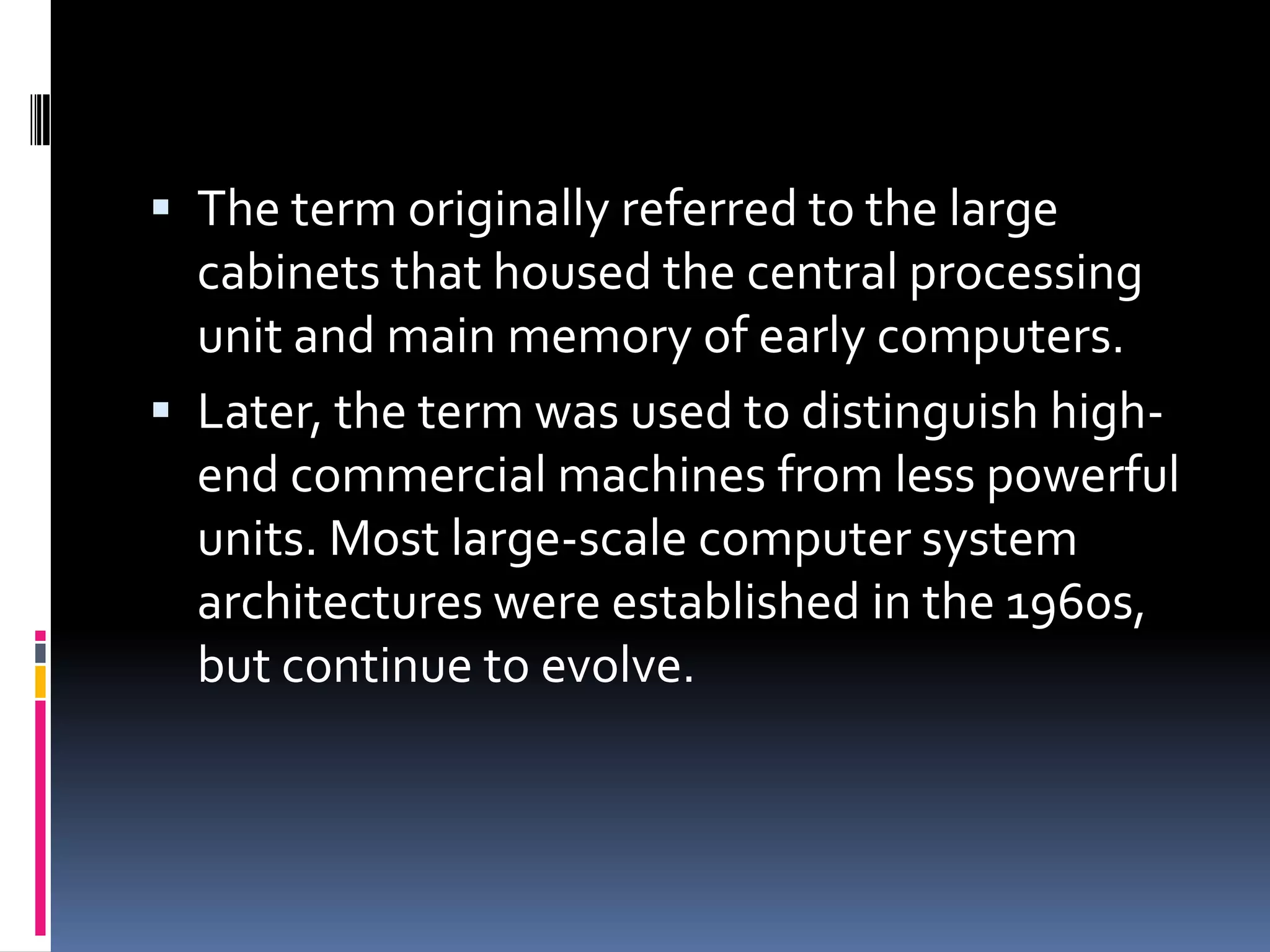  The term originally referred to the large
  cabinets that housed the central processing
  unit and main memory of early computers.
 Later, the term was used to distinguish high-
  end commercial machines from less powerful
  units. Most large-scale computer system
  architectures were established in the 1960s,
  but continue to evolve.
 