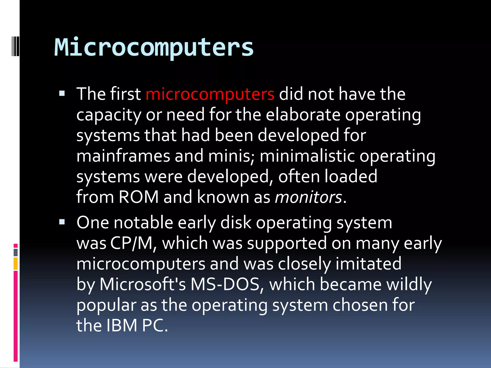 Microcomputers
 The first microcomputers did not have the
  capacity or need for the elaborate operating
  systems that had been developed for
  mainframes and minis; minimalistic operating
  systems were developed, often loaded
  from ROM and known as monitors.
 One notable early disk operating system
  was CP/M, which was supported on many early
  microcomputers and was closely imitated
  by Microsoft's MS-DOS, which became wildly
  popular as the operating system chosen for
  the IBM PC.
 