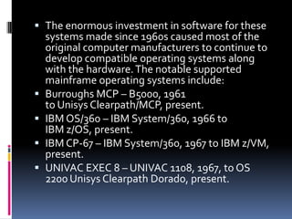  The enormous investment in software for these
  systems made since 1960s caused most of the
  original computer manufacturers to continue to
  develop compatible operating systems along
  with the hardware. The notable supported
  mainframe operating systems include:
 Burroughs MCP – B5000, 1961
  to Unisys Clearpath/MCP, present.
 IBM OS/360 – IBM System/360, 1966 to
  IBM z/OS, present.
 IBM CP-67 – IBM System/360, 1967 to IBM z/VM,
  present.
 UNIVAC EXEC 8 – UNIVAC 1108, 1967, to OS
  2200 Unisys Clearpath Dorado, present.
 
