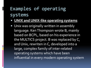 Examples of operating
systems
 UNIX and UNIX-like operating systems
 Unix was originally written in assembly
  language. Ken Thompson wrote B, mainly
  based on BCPL, based on his experience in
  the MULTICS project. B was replaced by C,
  and Unix, rewriten in C, developed into a
  large, complex family of inter-related
  operating systems which have been
  influential in every modern operating system
 
