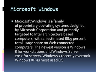 Microsoft Windows

 Microsoft Windows is a family
  of proprietary operating systems designed
  by Microsoft Corporation and primarily
  targeted to Intel architecture based
  computers, with an estimated 88.9 percent
  total usage share on Web connected
  computers. The newest version is Windows
  8 for workstations and Windows Server
  2012 for servers. Windows 7 recently overtook
  Windows XP as most used OS
 