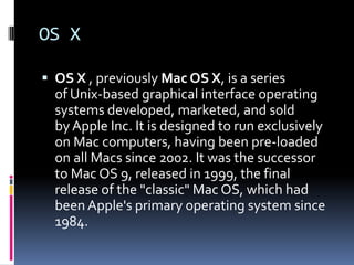 OS X

 OS X , previously Mac OS X, is a series
  of Unix-based graphical interface operating
  systems developed, marketed, and sold
  by Apple Inc. It is designed to run exclusively
  on Mac computers, having been pre-loaded
  on all Macs since 2002. It was the successor
  to Mac OS 9, released in 1999, the final
  release of the "classic" Mac OS, which had
  been Apple's primary operating system since
  1984.
 