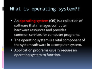 What is operating system??

 An operating system (OS) is a collection of
  software that manages computer
  hardware resources and provides
  common services for computer programs.
 The operating system is a vital component of
  the system software in a computer system.
 Application programs usually require an
  operating system to function.
 