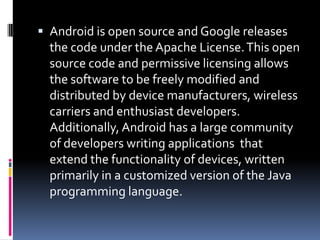  Android is open source and Google releases
  the code under the Apache License. This open
  source code and permissive licensing allows
  the software to be freely modified and
  distributed by device manufacturers, wireless
  carriers and enthusiast developers.
  Additionally, Android has a large community
  of developers writing applications that
  extend the functionality of devices, written
  primarily in a customized version of the Java
  programming language.
 