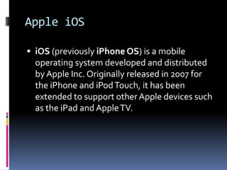 Apple iOS

 iOS (previously iPhone OS) is a mobile
  operating system developed and distributed
  by Apple Inc. Originally released in 2007 for
  the iPhone and iPod Touch, it has been
  extended to support other Apple devices such
  as the iPad and Apple TV.
 