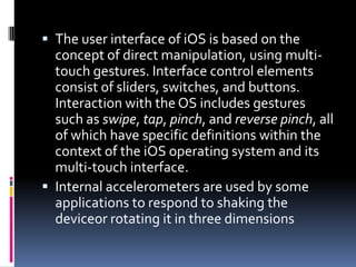  The user interface of iOS is based on the
  concept of direct manipulation, using multi-
  touch gestures. Interface control elements
  consist of sliders, switches, and buttons.
  Interaction with the OS includes gestures
  such as swipe, tap, pinch, and reverse pinch, all
  of which have specific definitions within the
  context of the iOS operating system and its
  multi-touch interface.
 Internal accelerometers are used by some
  applications to respond to shaking the
  deviceor rotating it in three dimensions
 