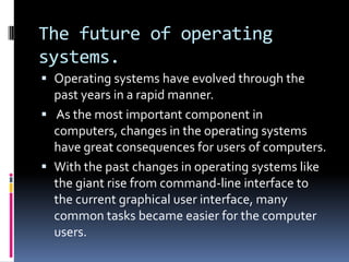 The future of operating
systems.
 Operating systems have evolved through the
  past years in a rapid manner.
 As the most important component in
  computers, changes in the operating systems
  have great consequences for users of computers.
 With the past changes in operating systems like
  the giant rise from command-line interface to
  the current graphical user interface, many
  common tasks became easier for the computer
  users.
 