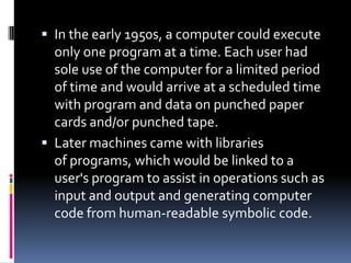  In the early 1950s, a computer could execute
  only one program at a time. Each user had
  sole use of the computer for a limited period
  of time and would arrive at a scheduled time
  with program and data on punched paper
  cards and/or punched tape.
 Later machines came with libraries
  of programs, which would be linked to a
  user's program to assist in operations such as
  input and output and generating computer
  code from human-readable symbolic code.
 