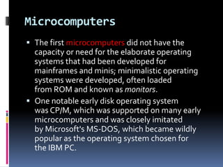 Microcomputers
 The first microcomputers did not have the
  capacity or need for the elaborate operating
  systems that had been developed for
  mainframes and minis; minimalistic operating
  systems were developed, often loaded
  from ROM and known as monitors.
 One notable early disk operating system
  was CP/M, which was supported on many early
  microcomputers and was closely imitated
  by Microsoft's MS-DOS, which became wildly
  popular as the operating system chosen for
  the IBM PC.
 