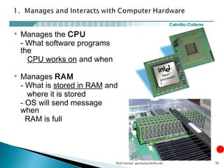  Manages the CPU
- What software programs
the
CPU works on and when
 Manages RAM
- What is stored in RAM and
where it is stored
- OS will send message
when
RAM is full
Rick Graziani graziani@cabrillo.edu 10
 