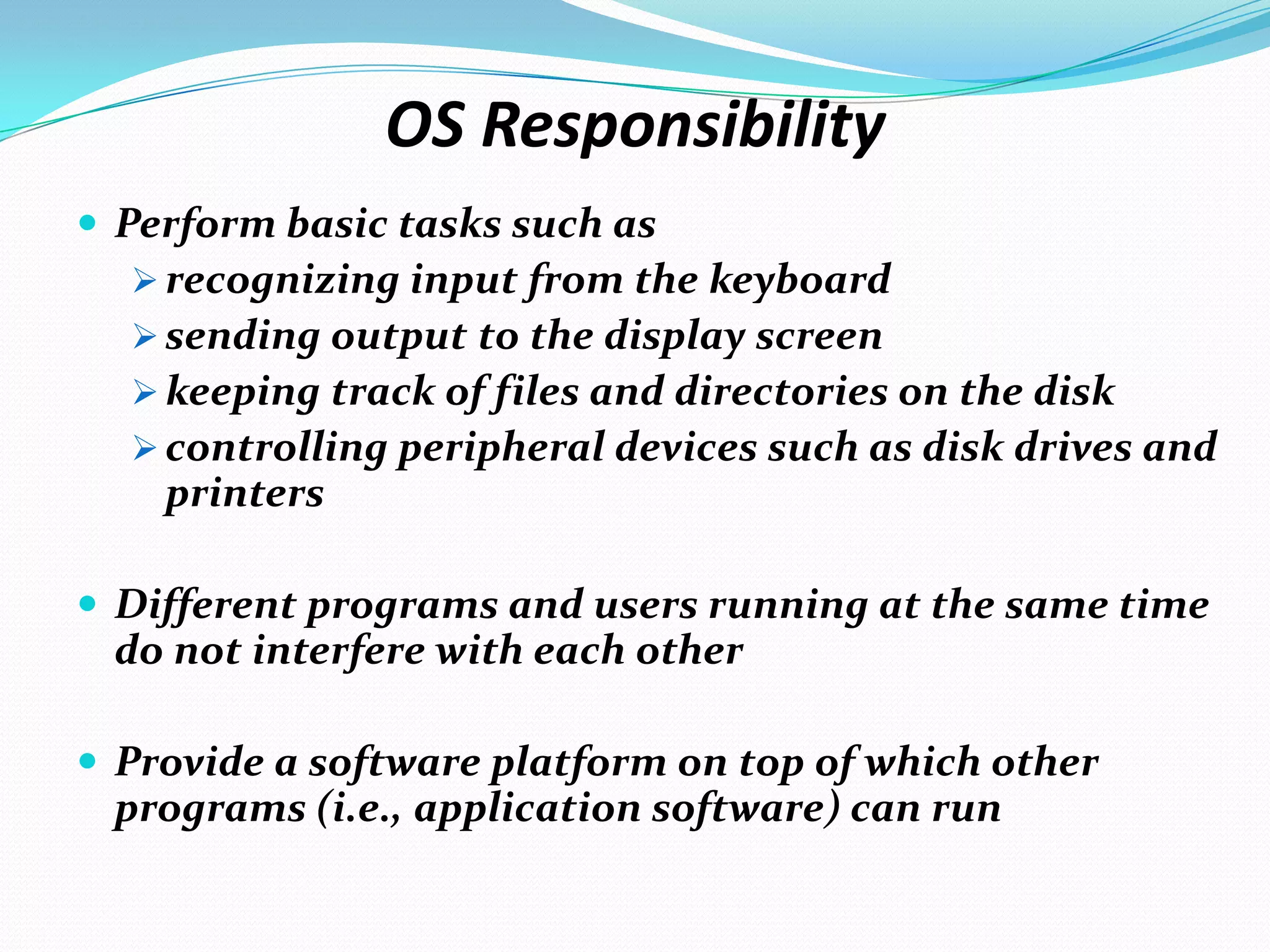 OS Responsibility
 Perform basic tasks such as
 recognizing input from the keyboard
 sending output to the display screen
 keeping track of files and directories on the disk
 controlling peripheral devices such as disk drives and
printers
 Different programs and users running at the same time
do not interfere with each other
 Provide a software platform on top of which other
programs (i.e., application software) can run
 