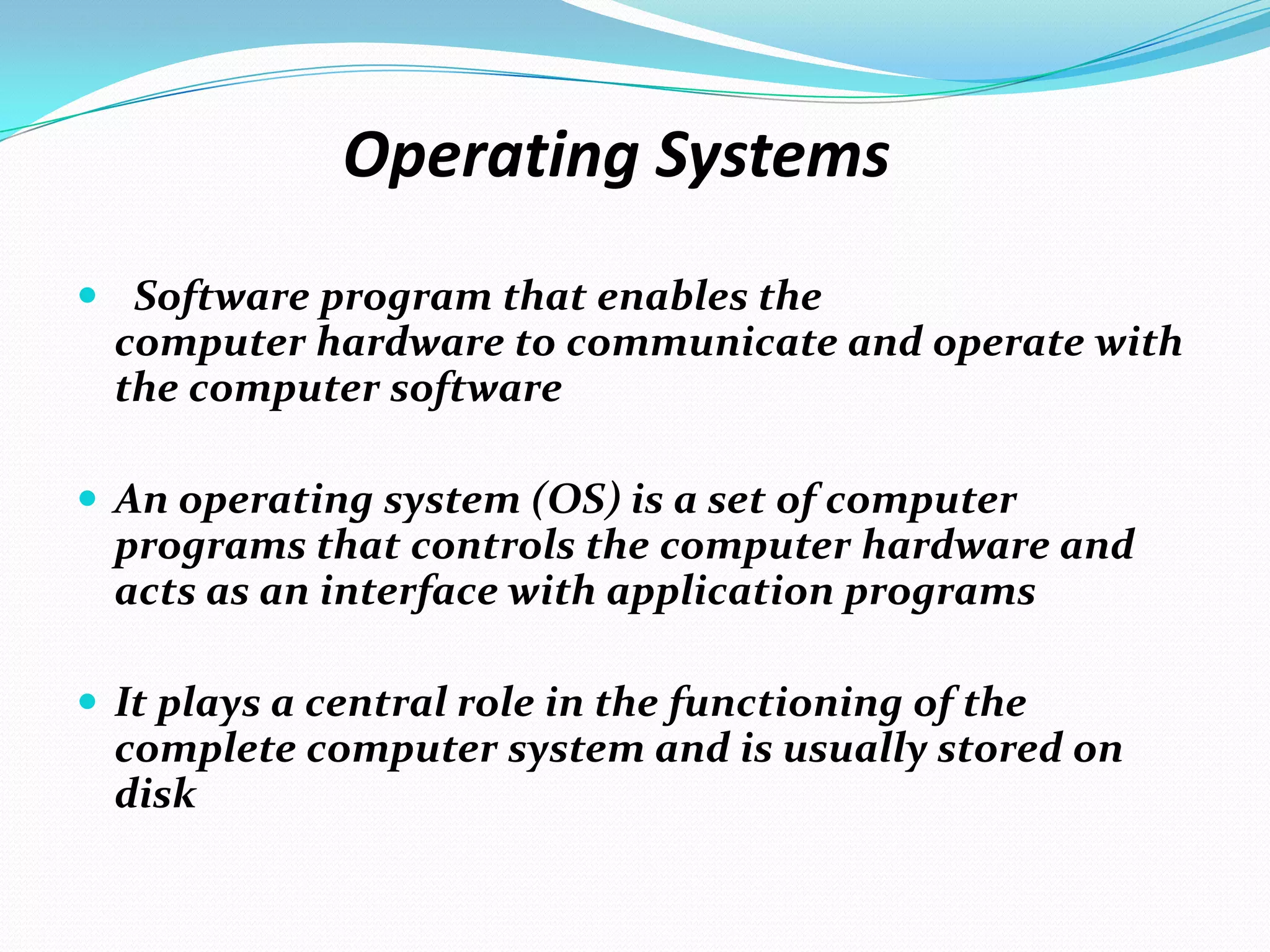 Operating Systems
 Software program that enables the
computer hardware to communicate and operate with
the computer software
 An operating system (OS) is a set of computer
programs that controls the computer hardware and
acts as an interface with application programs
 It plays a central role in the functioning of the
complete computer system and is usually stored on
disk
 