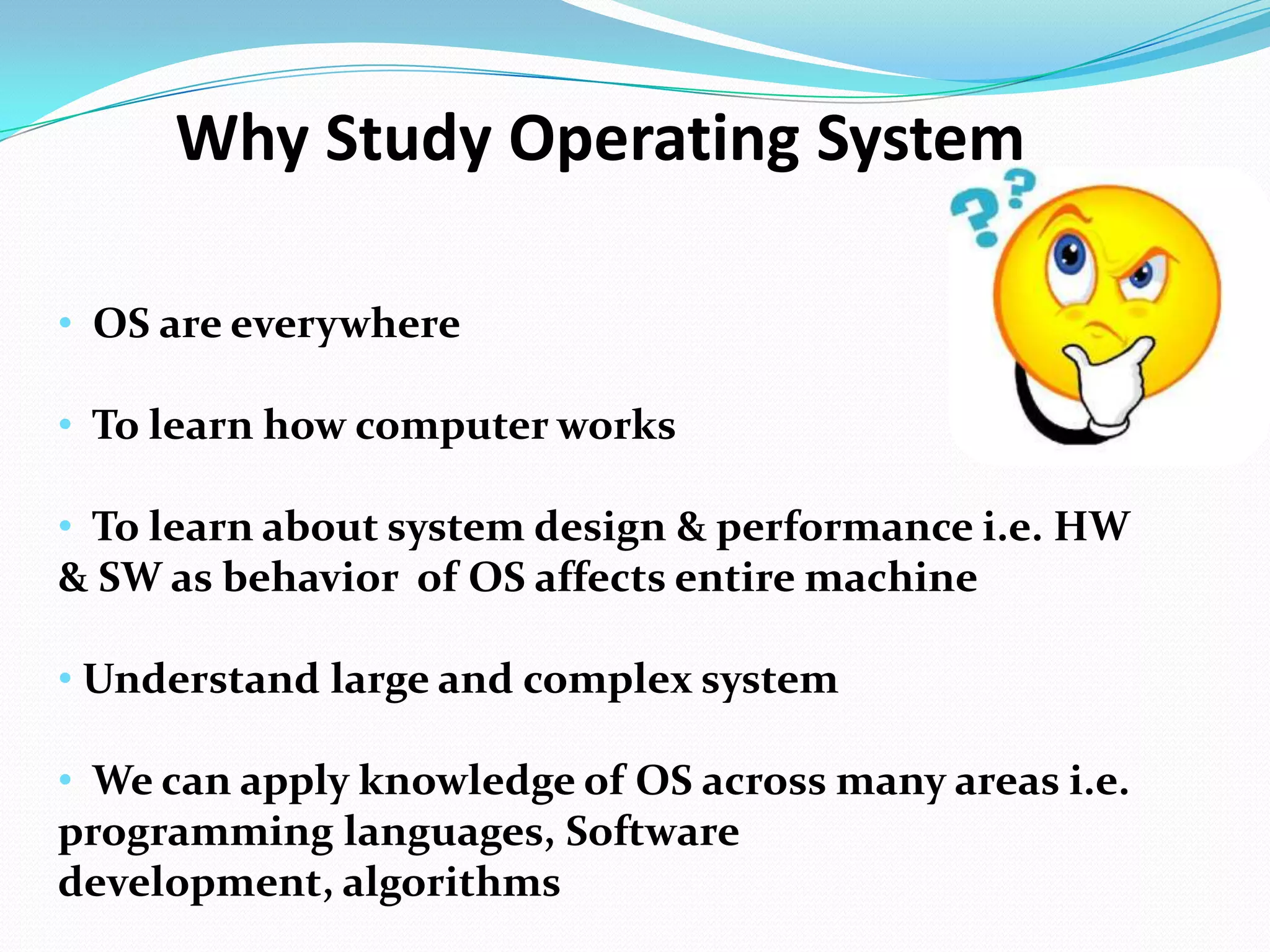 • OS are everywhere
• To learn how computer works
• To learn about system design & performance i.e. HW
& SW as behavior of OS affects entire machine
• Understand large and complex system
• We can apply knowledge of OS across many areas i.e.
programming languages, Software
development, algorithms
Why Study Operating System
 