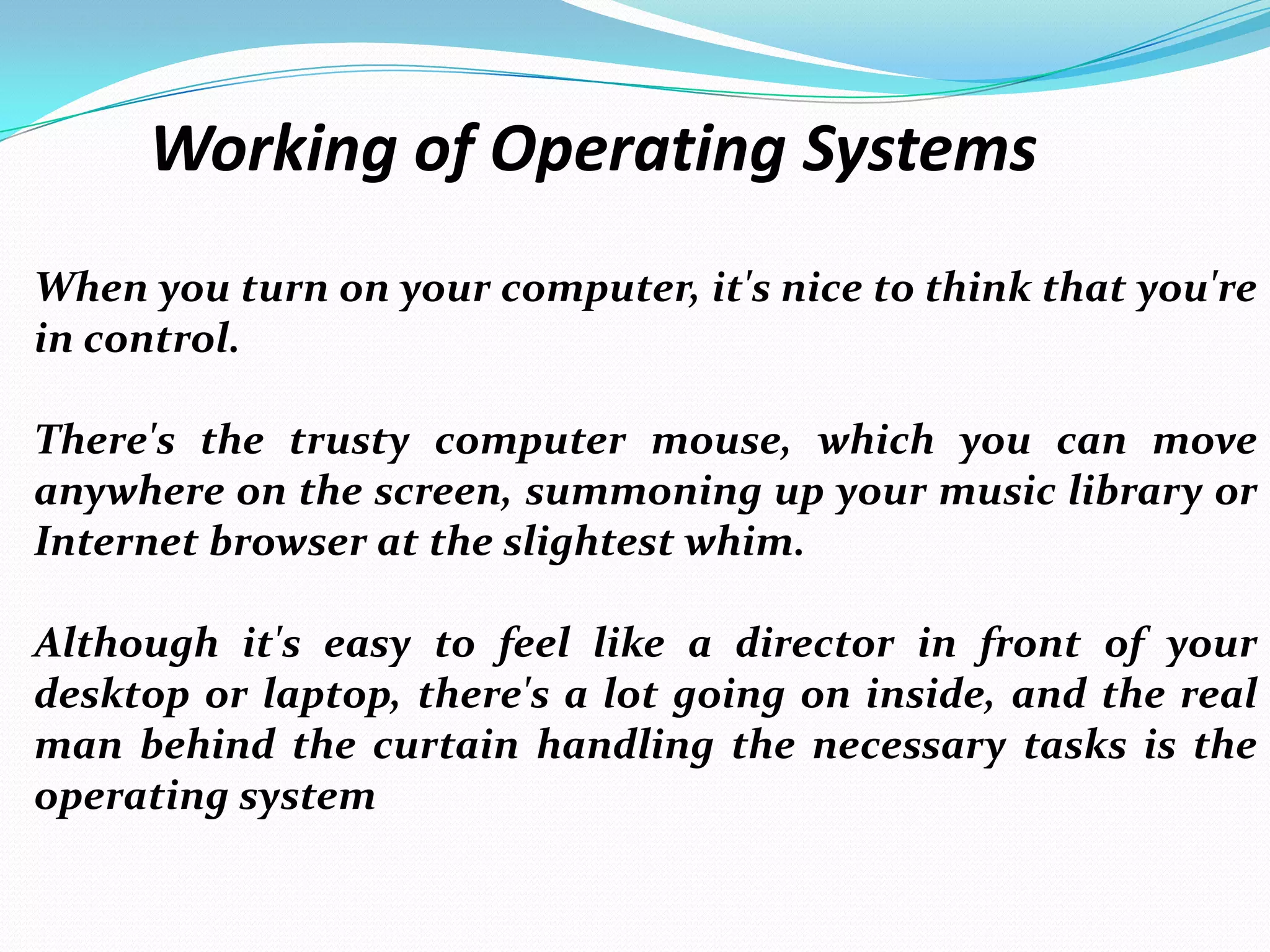 Working of Operating Systems
When you turn on your computer, it's nice to think that you're
in control.
There's the trusty computer mouse, which you can move
anywhere on the screen, summoning up your music library or
Internet browser at the slightest whim.
Although it's easy to feel like a director in front of your
desktop or laptop, there's a lot going on inside, and the real
man behind the curtain handling the necessary tasks is the
operating system
 