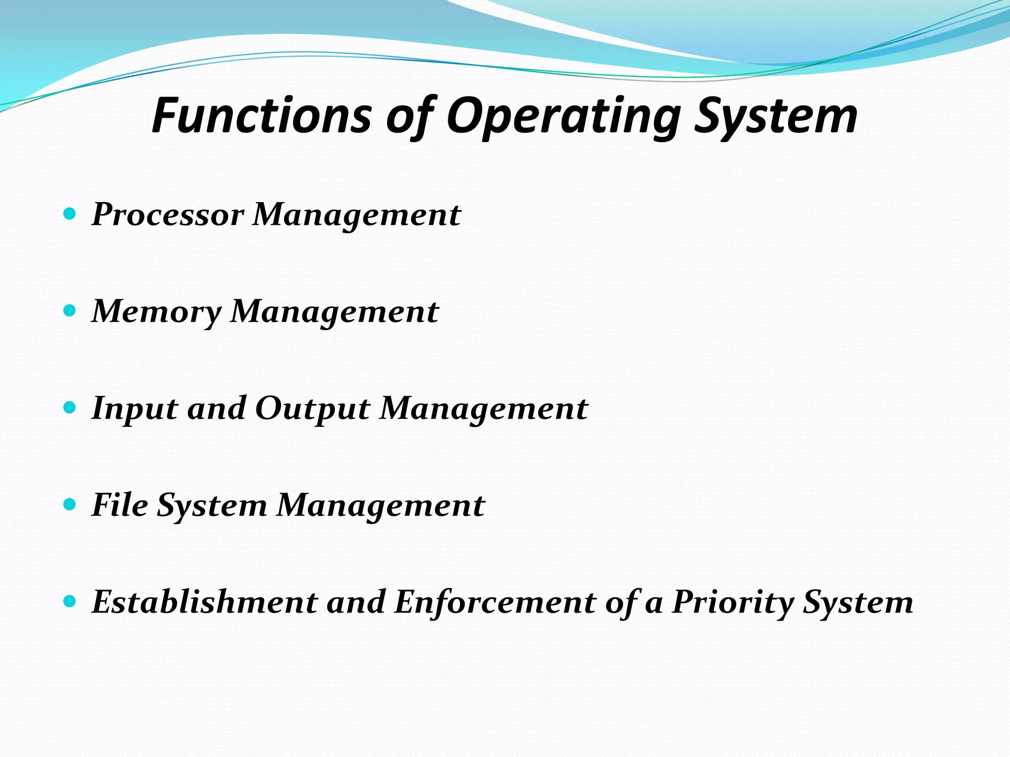 Functions of Operating System
 Processor Management
 Memory Management
 Input and Output Management
 File System Management
 Establishment and Enforcement of a Priority System
 