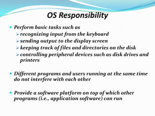 OS Responsibility
 Perform basic tasks such as
 recognizing input from the keyboard
 sending output to the display screen
 keeping track of files and directories on the disk
 controlling peripheral devices such as disk drives and
printers
 Different programs and users running at the same time
do not interfere with each other
 Provide a software platform on top of which other
programs (i.e., application software) can run
 