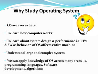 • OS are everywhere
• To learn how computer works
• To learn about system design & performance i.e. HW
& SW as behavior of OS affects entire machine
• Understand large and complex system
• We can apply knowledge of OS across many areas i.e.
programming languages, Software
development, algorithms
Why Study Operating System
 