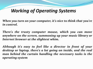 Working of Operating Systems
When you turn on your computer, it's nice to think that you're
in control.
There's the trusty computer mouse, which you can move
anywhere on the screen, summoning up your music library or
Internet browser at the slightest whim.
Although it's easy to feel like a director in front of your
desktop or laptop, there's a lot going on inside, and the real
man behind the curtain handling the necessary tasks is the
operating system
 