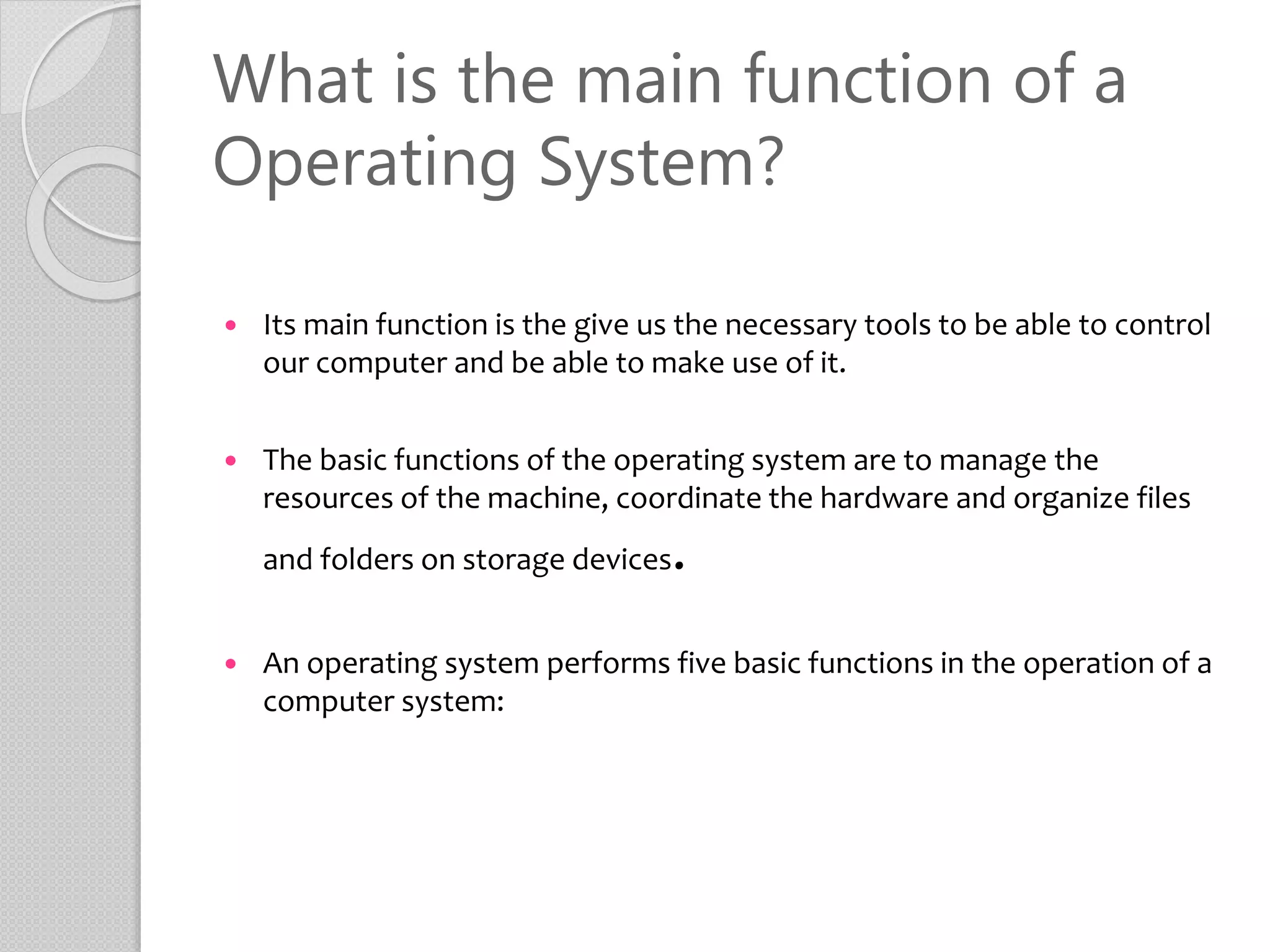 What is the main function of a
Operating System?
 Its main function is the give us the necessary tools to be able to control
our computer and be able to make use of it.
 The basic functions of the operating system are to manage the
resources of the machine, coordinate the hardware and organize files
and folders on storage devices.
 An operating system performs five basic functions in the operation of a
computer system:
 