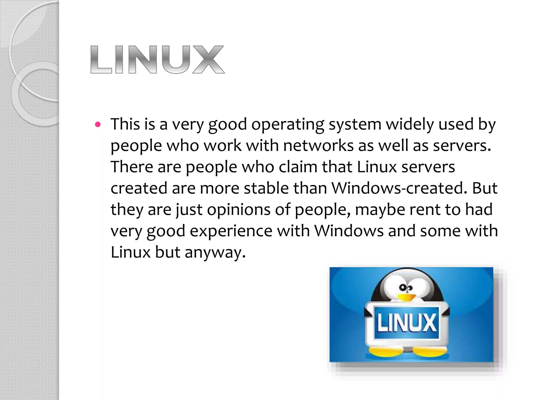  This is a very good operating system widely used by
people who work with networks as well as servers.
There are people who claim that Linux servers
created are more stable than Windows-created. But
they are just opinions of people, maybe rent to had
very good experience with Windows and some with
Linux but anyway.
 