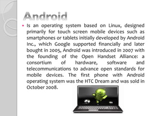  Is an operating system based on Linux, designed
primarily for touch screen mobile devices such as
smartphones or tablets initially developed by Android
Inc., which Google supported financially and later
bought in 2005, Android was introduced in 2007 with
the founding of the Open Handset Alliance: a
consortium of hardware, software and
telecommunications to advance open standards for
mobile devices. The first phone with Android
operating system was the HTC Dream and was sold in
October 2008.
 