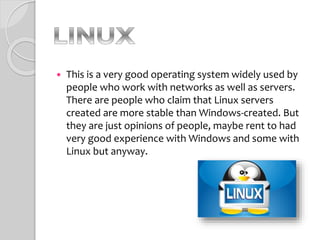  This is a very good operating system widely used by
people who work with networks as well as servers.
There are people who claim that Linux servers
created are more stable than Windows-created. But
they are just opinions of people, maybe rent to had
very good experience with Windows and some with
Linux but anyway.
 
