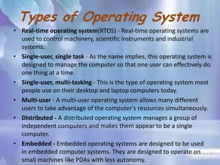 Types of Operating System
• Real-time operating system(RTOS) - Real-time operating systems are
used to control machinery, scientific instruments and industrial
systems.
• Single-user, single task - As the name implies, this operating system is
designed to manage the computer so that one user can effectively do
one thing at a time.
• Single-user, multi-tasking - This is the type of operating system most
people use on their desktop and laptop computers today.
• Multi-user - A multi-user operating system allows many different
users to take advantage of the computer's resources simultaneously.
• Distributed - A distributed operating system manages a group of
independent computers and makes them appear to be a single
computer.
• Embedded - Embedded operating systems are designed to be used
in embedded computer systems. They are designed to operate on
small machines like PDAs with less autonomy.

 