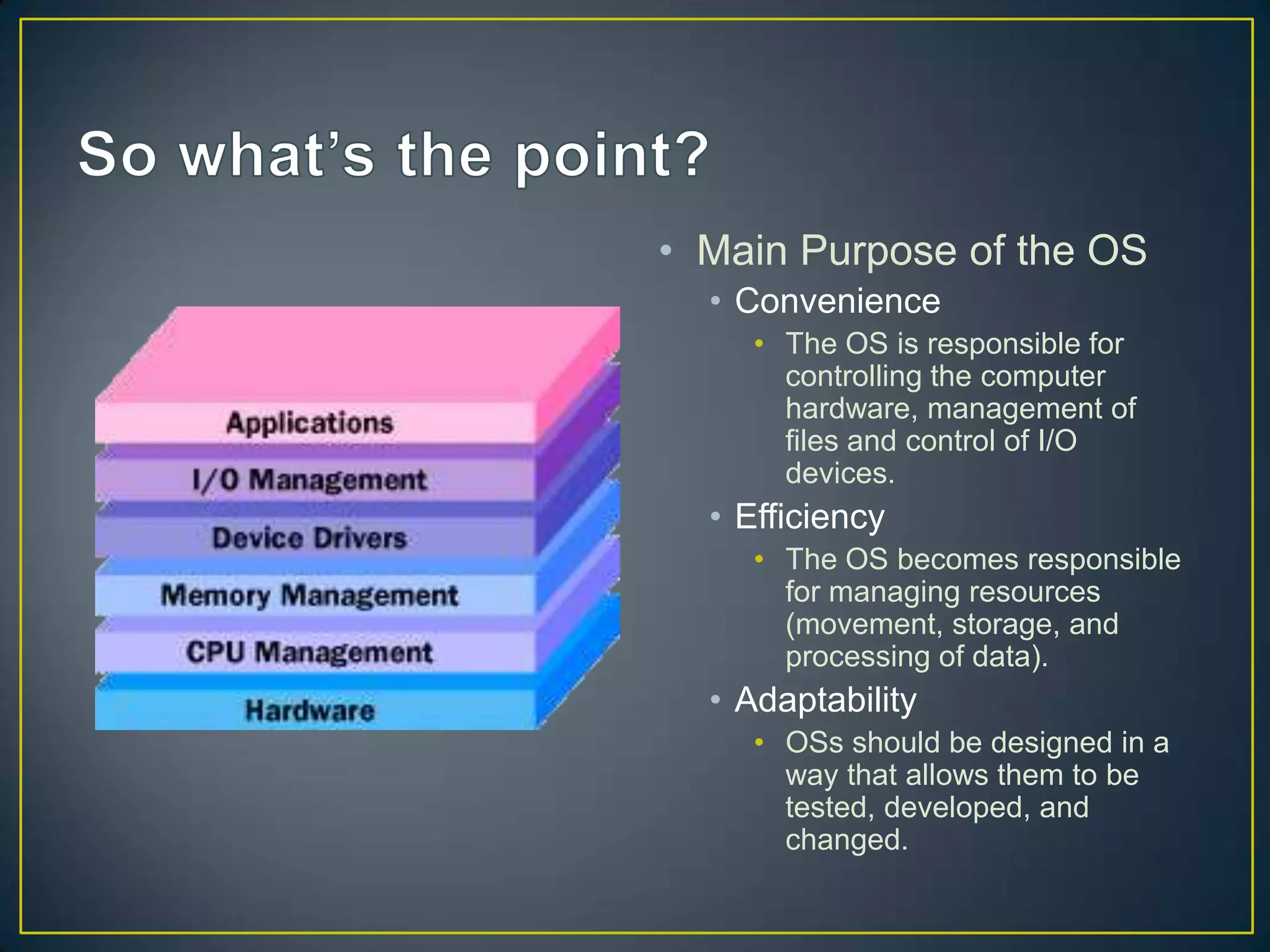 • Main Purpose of the OS
• Convenience
• The OS is responsible for
controlling the computer
hardware, management of
files and control of I/O
devices.
• Efficiency
• The OS becomes responsible
for managing resources
(movement, storage, and
processing of data).
• Adaptability
• OSs should be designed in a
way that allows them to be
tested, developed, and
changed.