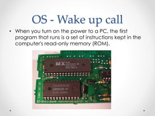 OS - Wake up call 
• When you turn on the power to a PC, the first 
program that runs is a set of instructions kept in the 
computer's read-only memory (ROM). 
 