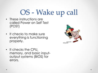 OS - Wake up call 
• These instructions are 
called Power on Self Test 
(POST) 
• It checks to make sure 
everything is functioning 
properly. 
• It checks the CPU, 
memory, and basic input-output 
systems (BIOS) for 
errors. 
 