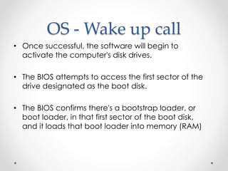 OS - Wake up call 
• Once successful, the software will begin to 
activate the computer's disk drives. 
• The BIOS attempts to access the first sector of the 
drive designated as the boot disk. 
• The BIOS confirms there's a bootstrap loader, or 
boot loader, in that first sector of the boot disk, 
and it loads that boot loader into memory (RAM) 
 