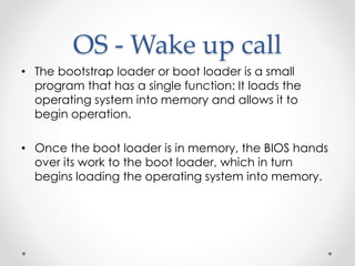 OS - Wake up call 
• The bootstrap loader or boot loader is a small 
program that has a single function: It loads the 
operating system into memory and allows it to 
begin operation. 
• Once the boot loader is in memory, the BIOS hands 
over its work to the boot loader, which in turn 
begins loading the operating system into memory. 
 