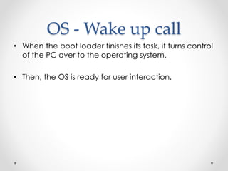 OS - Wake up call 
• When the boot loader finishes its task, it turns control 
of the PC over to the operating system. 
• Then, the OS is ready for user interaction. 
 