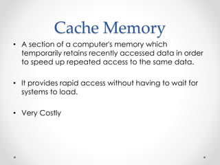 Cache Memory 
• A section of a computer's memory which 
temporarily retains recently accessed data in order 
to speed up repeated access to the same data. 
• It provides rapid access without having to wait for 
systems to load. 
• Very Costly 
 