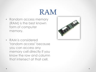 RAM 
• Random access memory 
(RAM) is the best known 
form of computer 
memory. 
• RAM is considered 
"random access" because 
you can access any 
memory cell directly if you 
know the row and column 
that intersect at that cell. 
 