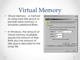 Virtual Memory 
• Virtual Memory – a method 
of using hard disk space to 
provide extra memory. It 
simulates additional RAM. 
• In Windows, the amount of 
virtual memory available, 
equals the amount of free 
RAM plus the amount of 
disk space allocated to the 
swap file. 
 