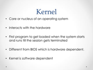 Kernel 
• Core or nucleus of an operating system 
• Interacts with the hardware 
• First program to get loaded when the system starts 
and runs till the session gets terminated 
• Different from BIOS which is hardware dependent. 
• Kernel is software dependent 
 