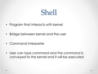 Shell 
• Program that interacts with kernel 
• Bridge between kernel and the user 
• Command interpreter 
• User can type command and the command is 
conveyed to the kernel and it will be executed 
 