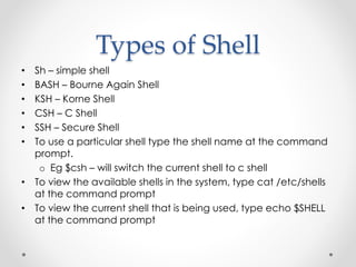 Types of Shell 
• Sh – simple shell 
• BASH – Bourne Again Shell 
• KSH – Korne Shell 
• CSH – C Shell 
• SSH – Secure Shell 
• To use a particular shell type the shell name at the command 
prompt. 
o Eg $csh – will switch the current shell to c shell 
• To view the available shells in the system, type cat /etc/shells 
at the command prompt 
• To view the current shell that is being used, type echo $SHELL 
at the command prompt 
 