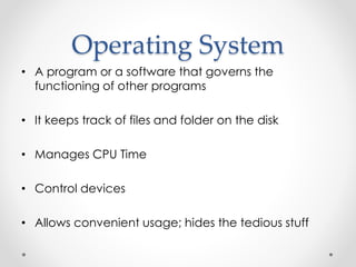 Operating System 
• A program or a software that governs the 
functioning of other programs 
• It keeps track of files and folder on the disk 
• Manages CPU Time 
• Control devices 
• Allows convenient usage; hides the tedious stuff 
 