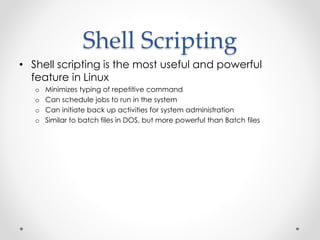 Shell Scripting 
• Shell scripting is the most useful and powerful 
feature in Linux 
o Minimizes typing of repetitive command 
o Can schedule jobs to run in the system 
o Can initiate back up activities for system administration 
o Similar to batch files in DOS, but more powerful than Batch files 
 