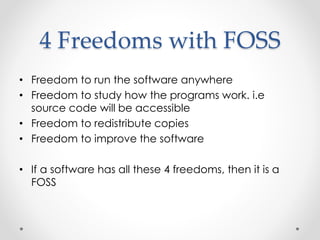 4 Freedoms with FOSS 
• Freedom to run the software anywhere 
• Freedom to study how the programs work. i.e 
source code will be accessible 
• Freedom to redistribute copies 
• Freedom to improve the software 
• If a software has all these 4 freedoms, then it is a 
FOSS 
 
