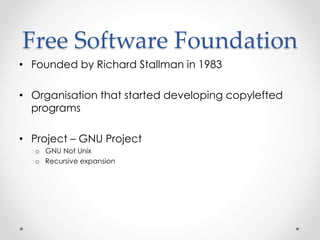 Free Software Foundation 
• Founded by Richard Stallman in 1983 
• Organisation that started developing copylefted 
programs 
• Project – GNU Project 
o GNU Not Unix 
o Recursive expansion 
 