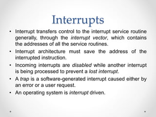 Interrupts 
• Interrupt transfers control to the interrupt service routine 
generally, through the interrupt vector, which contains 
the addresses of all the service routines. 
• Interrupt architecture must save the address of the 
interrupted instruction. 
• Incoming interrupts are disabled while another interrupt 
is being processed to prevent a lost interrupt. 
• A trap is a software-generated interrupt caused either by 
an error or a user request. 
• An operating system is interrupt driven. 
 