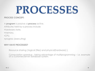 41 
PROCESSES 
PROCESS CONCEPT: 
A program is passive; a process active. 
Attributes held by a process include 
•hardware state, 
•memory, 
•CPU, 
•progress (executing) 
WHY HAVE PROCESSES? 
Resource sharing ( logical (files) and physical(hardware) ). 
Computation speedup - taking advantage of multiprogramming – i.e. example 
of a customer/server database system. 
 